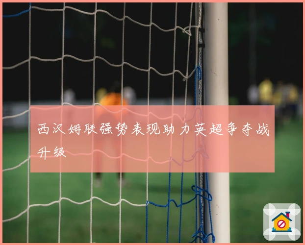 西汉姆联强势表现助力英超争夺战升级