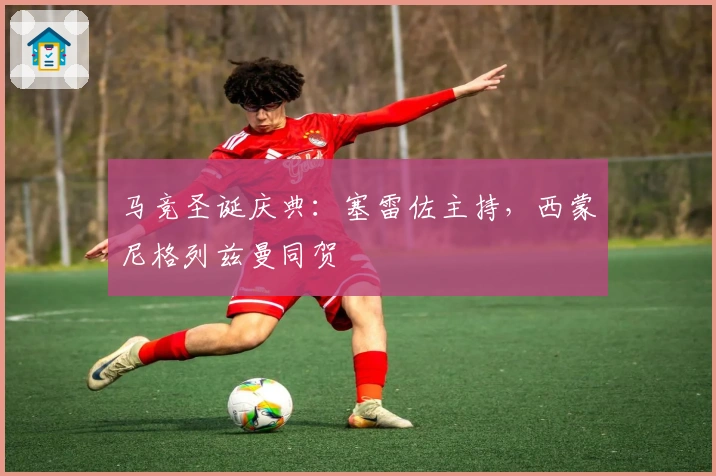 马竞圣诞庆典：塞雷佐主持，西蒙尼格列兹曼同贺