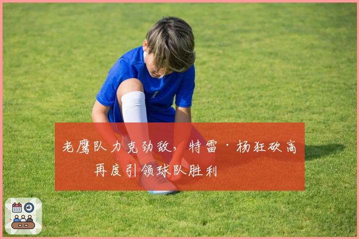 老鹰队力克劲敌，特雷·杨狂砍高分再度引领球队胜利