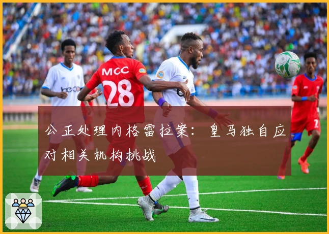 公正处理内格雷拉案：皇马独自应对相关机构挑战