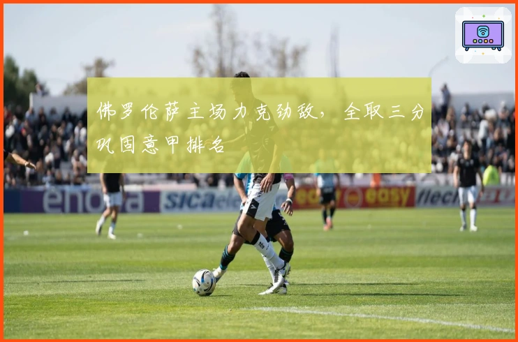 佛罗伦萨主场力克劲敌，全取三分巩固意甲排名