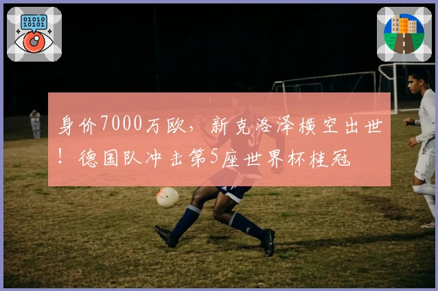 身价7000万欧，新克洛泽横空出世！德国队冲击第5座世界杯桂冠