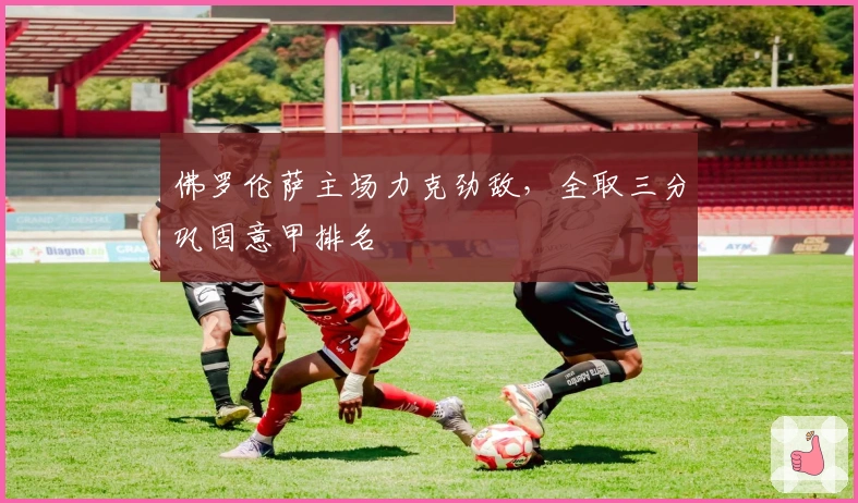 佛罗伦萨主场力克劲敌，全取三分巩固意甲排名