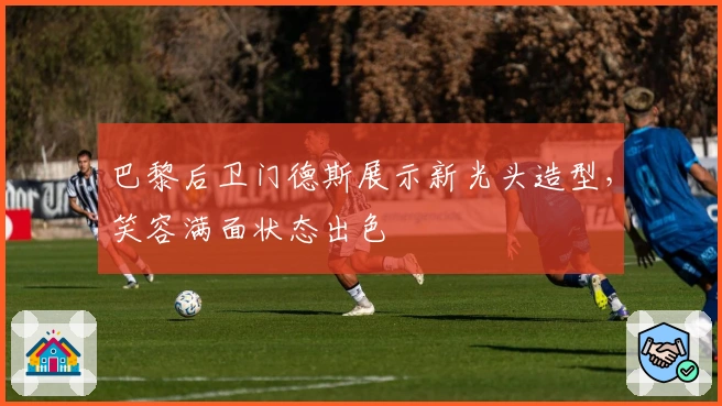 巴黎后卫门德斯展示新光头造型，笑容满面状态出色