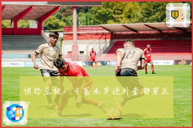 愤怒至极，卡塞米罗连外套都穿反了