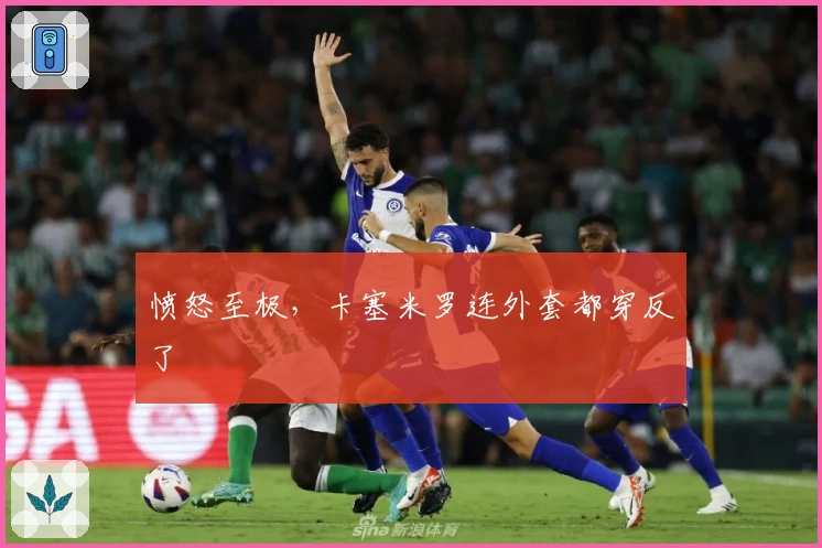 愤怒至极，卡塞米罗连外套都穿反了